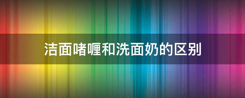 洁面啫喱和洗面奶的区别 洁面啫喱 洁面乳 洗面奶的区别