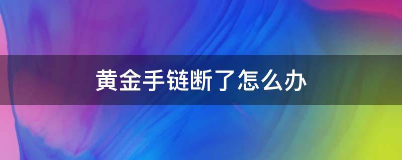 黄金手链断了怎么办（黄金手链断了怎么办黄金手链断了处理方式焊接...）