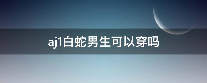 aj1白蛇男生可以穿吗 aj11白蛇男生可以穿吗