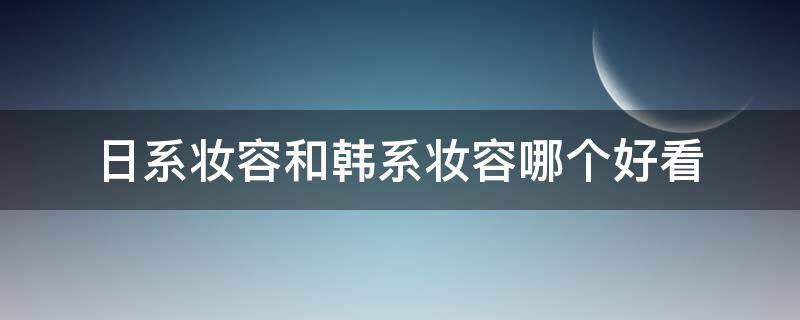 日系妆容和韩系妆容哪个好看（日系妆容和韩妆的区别）