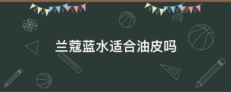 兰蔻蓝水适合油皮吗（兰蔻蓝水适合油性皮肤吗）
