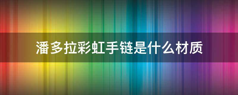 潘多拉彩虹手链是什么材质 潘多拉彩虹手链寓意