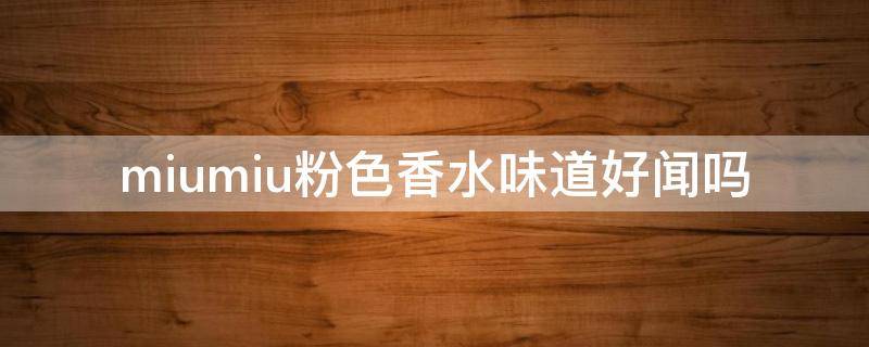 miumiu粉色香水味道好闻吗（miumiu香水哪个味道颜色好闻?）