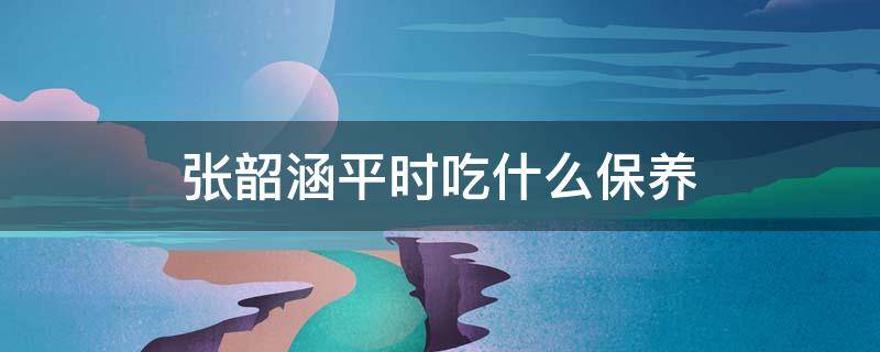 张韶涵平时吃什么保养（张韶涵的保养食谱）