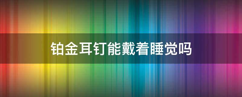 铂金耳钉能戴着睡觉吗（铂金耳钉可以戴着睡觉吗）