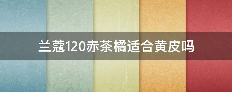 兰蔻120赤茶橘适合黄皮吗（赤茶橘口红适合黄皮吗）
