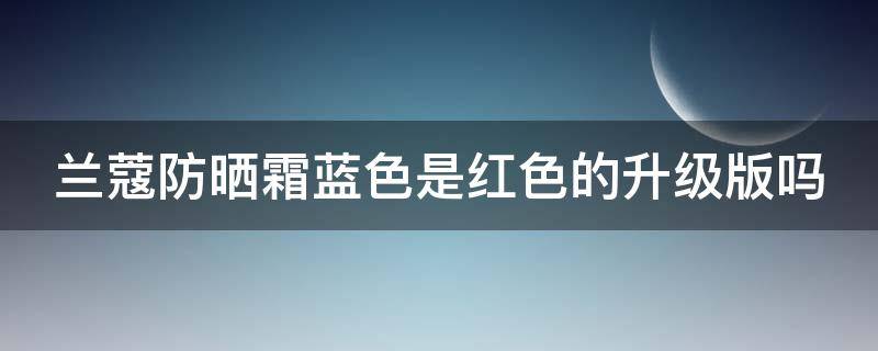 兰蔻防晒霜蓝色是红色的升级版吗（兰蔻防晒霜是黄色的吗）