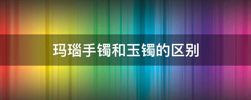 玛瑙手镯和玉镯的区别（玛瑙手镯和翡翠手镯）