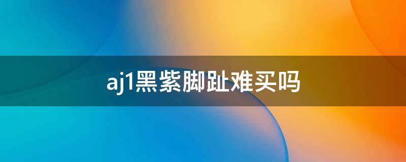 aj1黑紫脚趾难买吗 aj1紫脚趾和黑紫脚趾