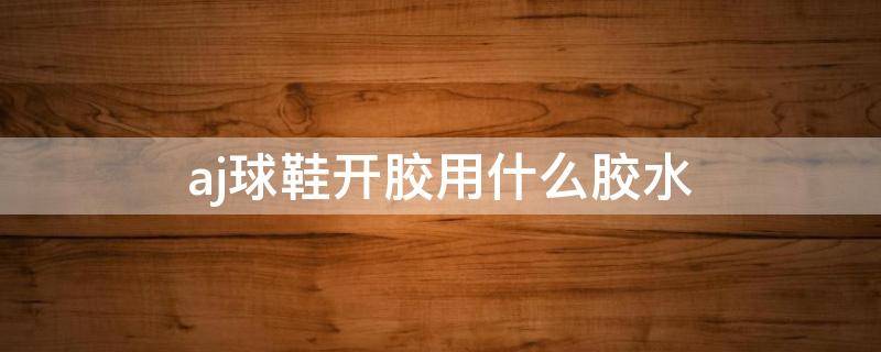 aj球鞋开胶用什么胶水（aj鞋子开胶用什么胶水）