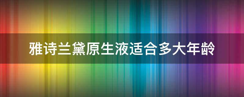 雅诗兰黛原生液适合多大年龄（雅诗兰黛乳液适合什么年龄）