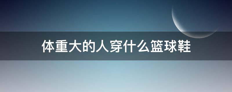 体重大的人穿什么篮球鞋 体重大的人适合穿的篮球鞋