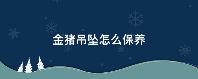 金猪吊坠怎么保养（黄金吊坠怎么保养）