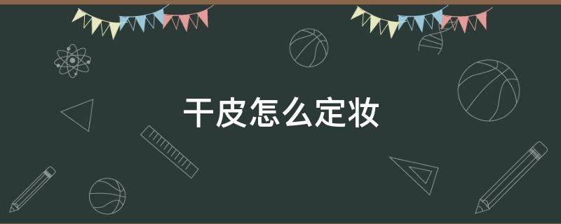 干皮怎么定妆（干皮怎么定妆和补妆）