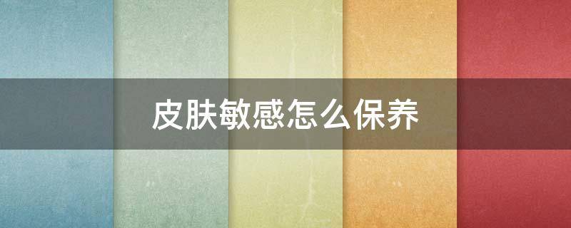 皮肤敏感怎么保养（敏感肌如何保养皮肤）