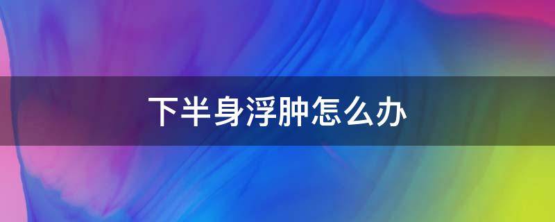 下半身浮肿怎么办（下半身浮肿怎么治疗）