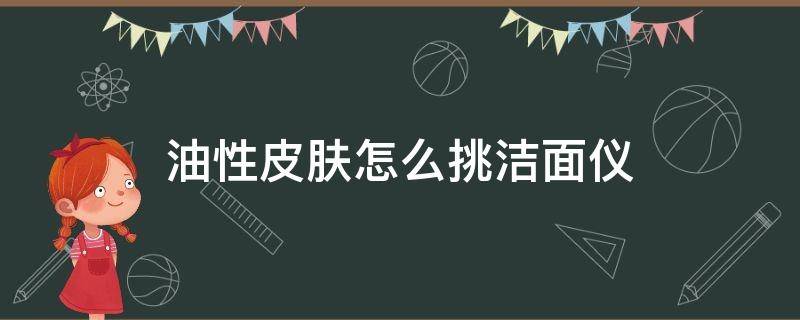 油性皮肤怎么挑洁面仪（油性肌肤用什么洁面）