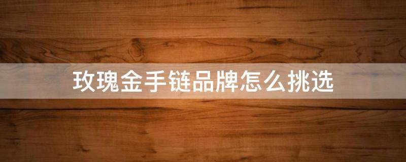 玫瑰金手链品牌怎么挑选（如何挑选玫瑰金项链）