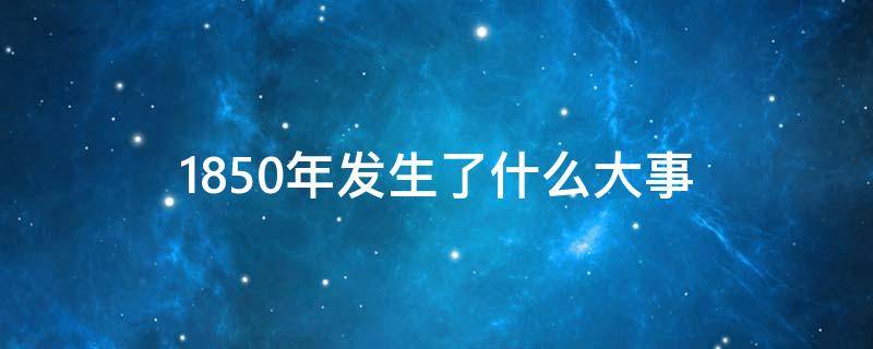 1850年发生了什么大事 1850年发生了什么大事影响人口
