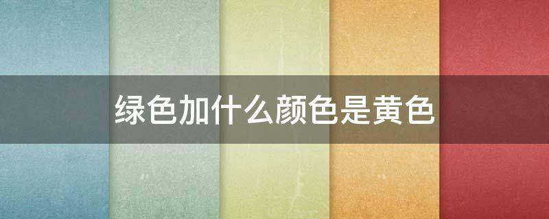 绿色加什么颜色是黄色 绿色加黄色什么颜色?