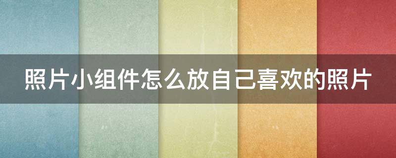 照片小组件怎么放自己喜欢的照片（照片小组件怎么设置自己喜欢的照片）