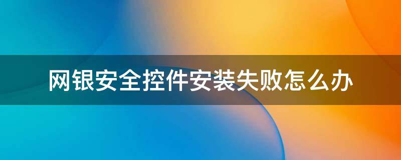 网银安全控件安装失败怎么办（网银安全控件无法安装）