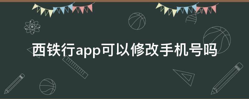 西铁行app可以修改手机号吗 西铁行app可以修改手机号吗安全吗