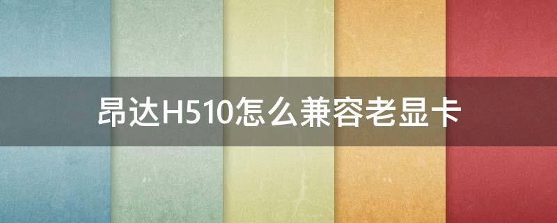昂达H510怎么兼容老显卡（昂达h510怎么兼容老显卡驱动）