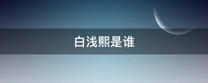 白浅熙是谁（白浅浅是谁）