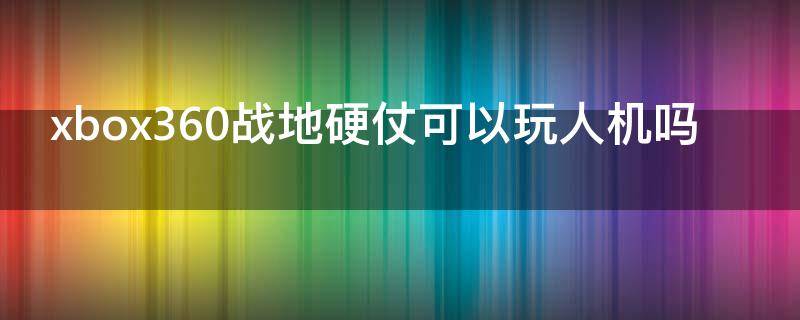 xbox360战地硬仗可以玩人机吗 xbox战地硬仗有人吗