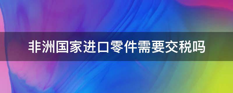非洲国家进口零件需要交税吗（中国出口到非洲关税）