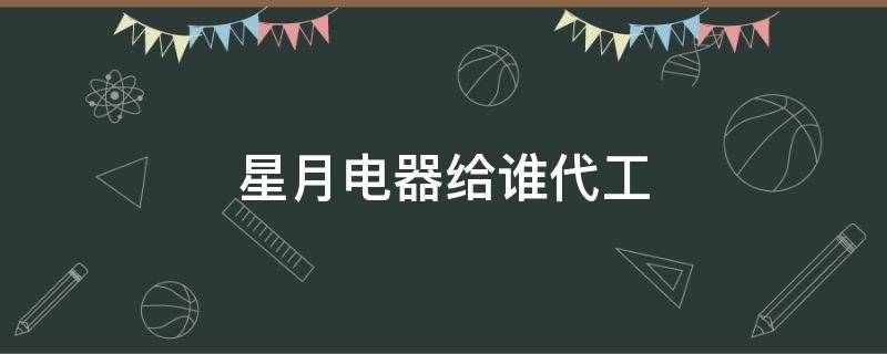星月电器给谁代工 星月电器有限公司怎么样