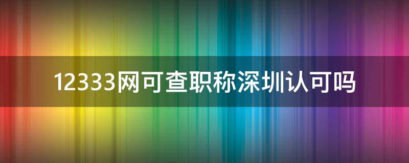 12333网可查职称深圳认可吗 12333网可查职称深圳认可吗怎么查
