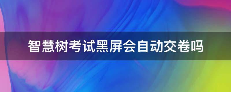 智慧树考试黑屏会自动交卷吗（智慧树考试自动交卷答案会保存吗）
