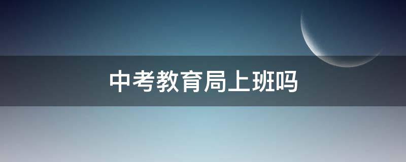 中考教育局上班吗 中考期间教育局上班吗
