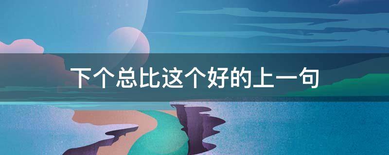 下个总比这个好的上一句 下个总比这个好的上一句是啥
