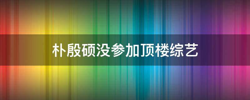 朴殷硕没参加顶楼综艺（顶楼第二季朴殷硕）