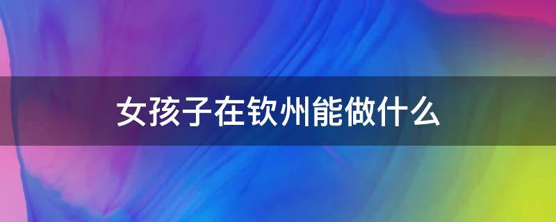女孩子在钦州能做什么（钦州的女生）