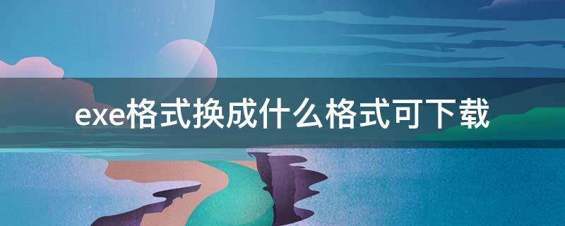 exe格式换成什么格式可下载（exe可以改成什么格式）