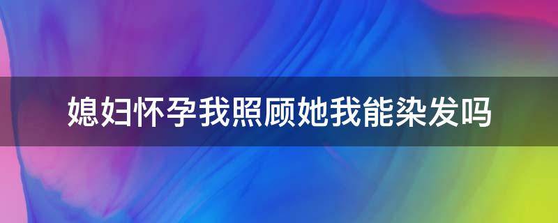 媳妇怀孕我照顾她我能染发吗 老婆怀孕了我可以染发吗