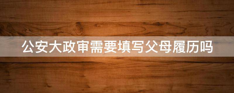 公安大政审需要填写父母履历吗（公安大政审需要填写父母履历吗）