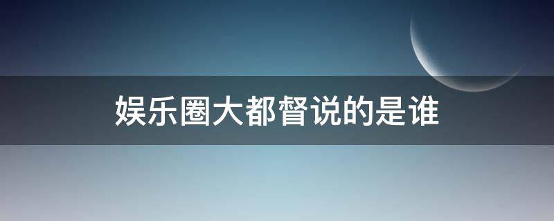 娱乐圈大都督说的是谁（娱乐圈大都督说的是谁的话）