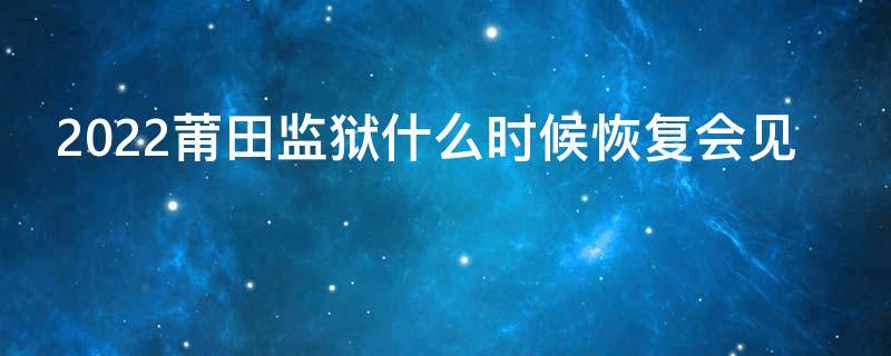 2022莆田监狱什么时候恢复会见（莆田监狱最新消息）
