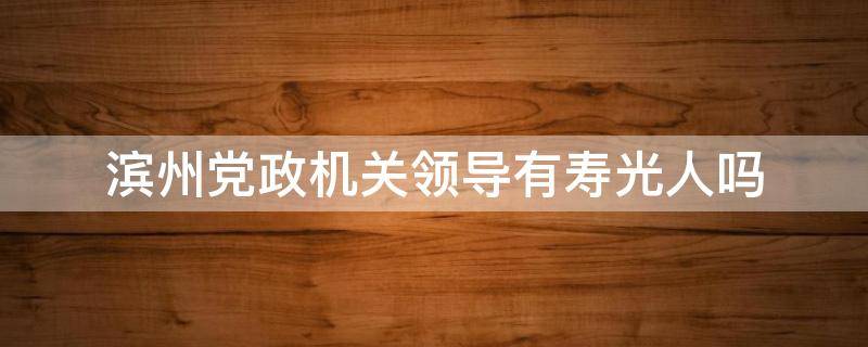 滨州党政机关领导有寿光人吗 滨州党政机关领导有寿光人吗今年