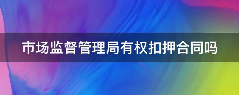市场监督管理局有权扣押合同吗