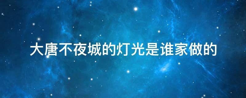大唐不夜城的灯光是谁家做的 大唐不夜城彩灯