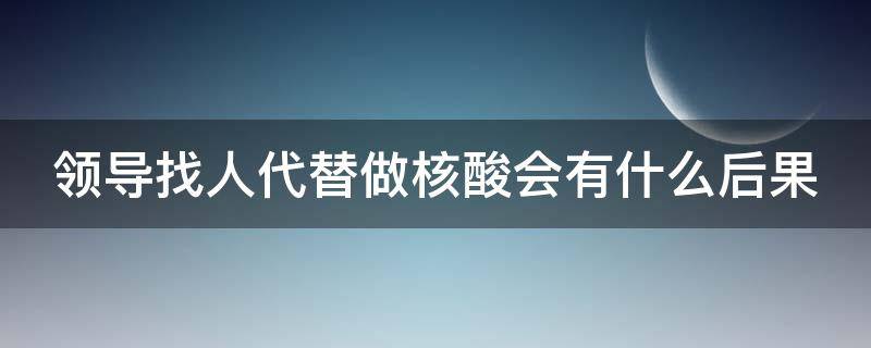 领导找人代替做核酸会有什么后果（领导找人代替做核酸会有什么后果嘛）
