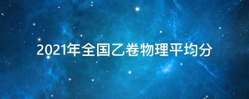 2021年全国乙卷物理平均分（2021全国甲乙卷物理）