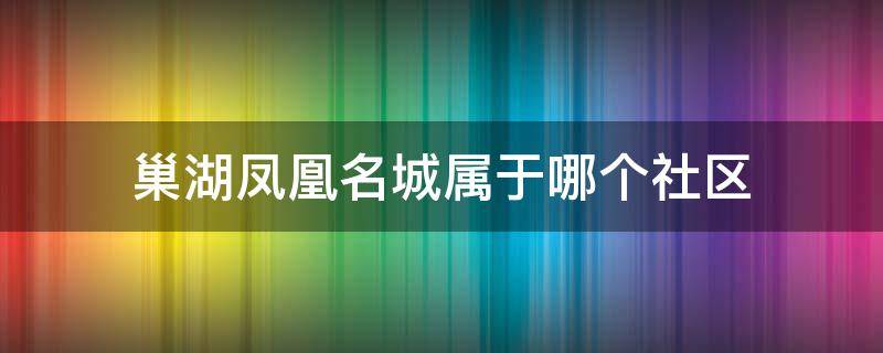 巢湖凤凰名城属于哪个社区（巢湖凤凰名城属于哪个社区居委会）
