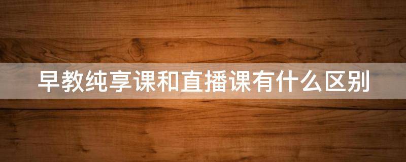 早教纯享课和直播课有什么区别 直播课和在线课的区别